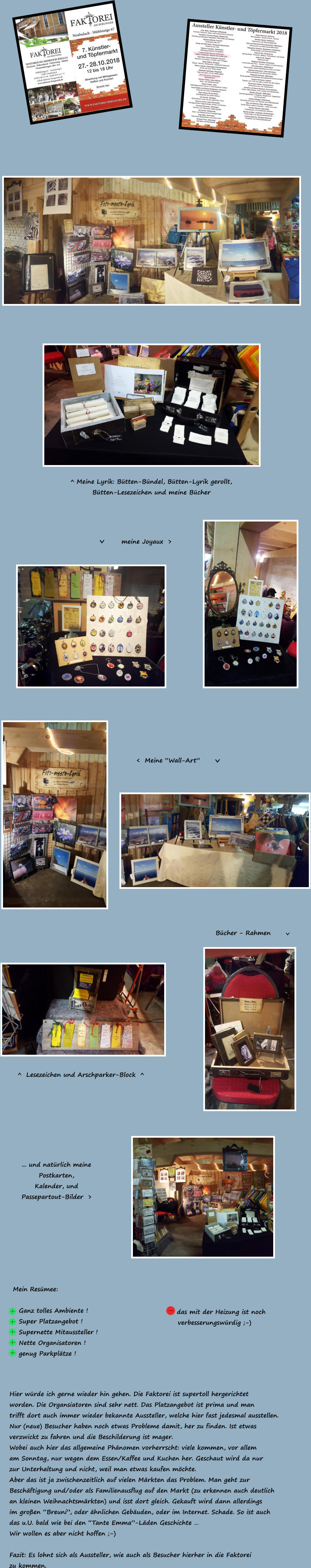 meine Joyaux  > > <  Meine “Wall-Art”   > Bücher - Rahmen  > ^  Lesezeichen und Arschparker-Block  ^  ^ Meine Lyrik: Bütten-Bündel, Bütten-Lyrik gerollt, Bütten-Lesezeichen und meine Bücher ... und natürlich meine Postkarten, Kalender, und  Passepartout-Bilder  > Mein Resümee:  + Ganz tolles Ambiente ! 				 + Super Platzangebot ! + Supernette Mitaussteller ! + Nette Organisatoren ! + genug Parkplätze !  Hier würde ich gerne wieder hin gehen. Die Faktorei ist supertoll hergerichtet worden. Die Organsiatoren sind sehr nett. Das Platzangebot ist prima und man  trifft dort auch immer wieder bekannte Aussteller, welche hier fast jedesmal ausstellen. Nur (neue) Besucher haben noch etwas Probleme damit, her zu finden. Ist etwas verzwickt zu fahren und die Beschilderung ist mager. Wobei auch hier das allgemeine Phänomen vorherrscht: viele kommen, vor allem am Sonntag, nur wegen dem Essen/Kaffee und Kuchen her. Geschaut wird da nur zur Unterhaltung und nicht, weil man etwas kaufen möchte. Aber das ist ja zwischenzeitlich auf vielen Märkten das Problem. Man geht zur  Beschäftigung und/oder als Familienausflug auf den Markt (zu erkennen auch deutlich an kleinen Weihnachtsmärkten) und isst dort gleich. Gekauft wird dann allerdings im großen “Breuni”, oder ähnlichen Gebäuden, oder im Internet. Schade. So ist auch das u.U. bald wie bei den “Tante Emma”-Läden Geschichte …  Wir wollen es aber nicht hoffen ;-)  Fazit: Es lohnt sich als Aussteller, wie auch als Besucher hierher in die Faktorei zu kommen. - das mit der Heizung ist noch    verbesserungswürdig ;-)