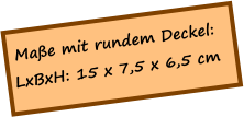 Maße mit rundem Deckel: LxBxH: 15 x 7,5 x 6,5 cm