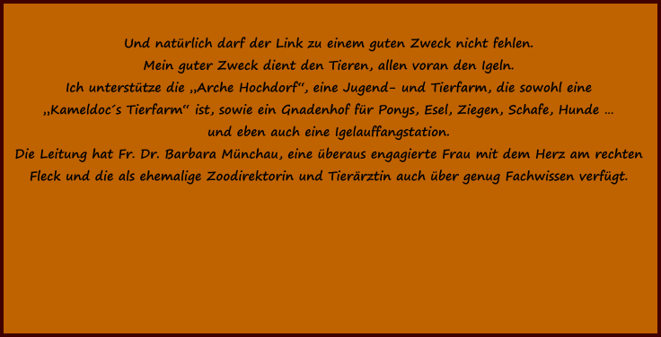 Und natürlich darf der Link zu einem guten Zweck nicht fehlen. Mein guter Zweck dient den Tieren, allen voran den Igeln.  Ich unterstütze die „Arche Hochdorf“, eine Jugend- und Tierfarm, die sowohl eine „Kameldoc´s Tierfarm“ ist, sowie ein Gnadenhof für Ponys, Esel, Ziegen, Schafe, Hunde …  und eben auch eine Igelauffangstation. Die Leitung hat Fr. Dr. Barbara Münchau, eine überaus engagierte Frau mit dem Herz am rechten  Fleck und die als ehemalige Zoodirektorin und Tierärztin auch über genug Fachwissen verfügt.