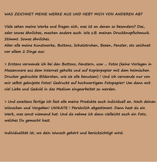 WAS ZEICHNET MEINE WERKE AUS UND HEBT MICH VON ANDEREN AB?  Viele sehen meine Werke und fragen sich, was ist an denen so besonders? Das,  oder sowas ähnliches, machen andere auch. Wie z.B. meinen Druckknopfschmuck. Stimmt. Sowas ähnliches. Aber alle meine Kunstwerke, Buttons, Schatztruhen, Boxen, Fenster, etc zeichnet  vor allem 2 Dinge aus:   > Erstens verwende ich bei den Buttons, Fenstern, usw ... Fotos (keine Vorlagen in  Massenware aus dem Internet geholte und auf Kopierpapier mit dem heimischen  Drucker gedruckte Bilderchen, wie sie alle benutzen) ! Und ich verwende nur von  mir selbst geknipste Fotos! Gedruckt auf hochwertigem Fotopapier! Um dann mit  viel Liebe und Geduld in das Medium eingearbeitet zu werden.   > Und zweitens fertige ich fast alle meine Produkte auch individuell an. Nach deinen  Wünschen und Vorgaben! UNIKATE ! Persönlich abgestimmt. Dann hast du ein  Werk, was sonst niemand hat. Und da nehme ich dann vielleicht auch ein Foto,  welches Du gemacht hast.  Individualität ist, wo dein Wunsch gehört und berücksichtigt wird.
